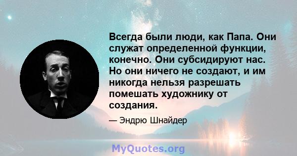 Всегда были люди, как Папа. Они служат определенной функции, конечно. Они субсидируют нас. Но они ничего не создают, и им никогда нельзя разрешать помешать художнику от создания.