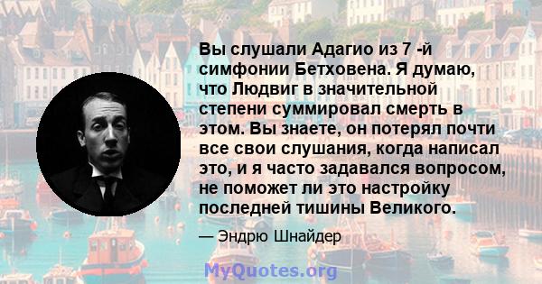 Вы слушали Адагио из 7 -й симфонии Бетховена. Я думаю, что Людвиг в значительной степени суммировал смерть в этом. Вы знаете, он потерял почти все свои слушания, когда написал это, и я часто задавался вопросом, не