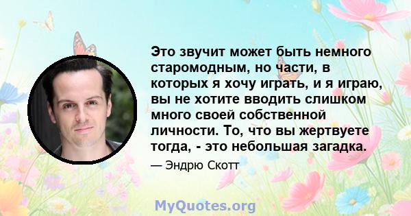 Это звучит может быть немного старомодным, но части, в которых я хочу играть, и я играю, вы не хотите вводить слишком много своей собственной личности. То, что вы жертвуете тогда, - это небольшая загадка.