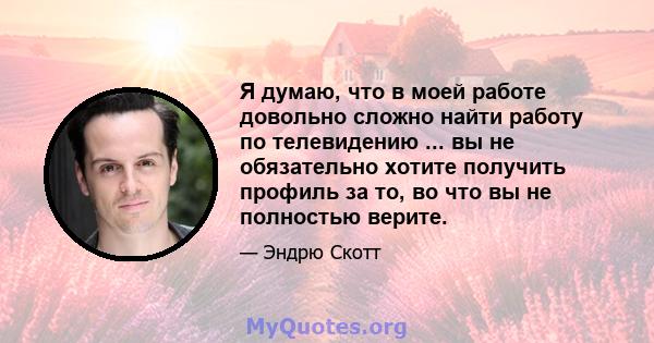 Я думаю, что в моей работе довольно сложно найти работу по телевидению ... вы не обязательно хотите получить профиль за то, во что вы не полностью верите.