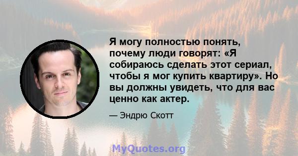 Я могу полностью понять, почему люди говорят: «Я собираюсь сделать этот сериал, чтобы я мог купить квартиру». Но вы должны увидеть, что для вас ценно как актер.