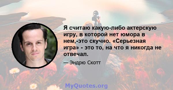 Я считаю какую-либо актерскую игру, в которой нет юмора в нем,-это скучно. «Серьезная игра» - это то, на что я никогда не отвечал.