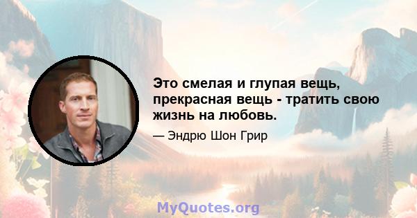 Это смелая и глупая вещь, прекрасная вещь - тратить свою жизнь на любовь.