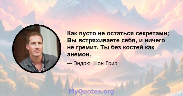 Как пусто не остаться секретами; Вы встряхиваете себя, и ничего не гремит. Ты без костей как анемон.