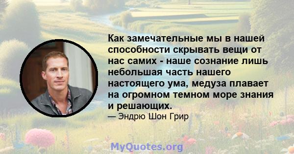 Как замечательные мы в нашей способности скрывать вещи от нас самих - наше сознание лишь небольшая часть нашего настоящего ума, медуза плавает на огромном темном море знания и решающих.