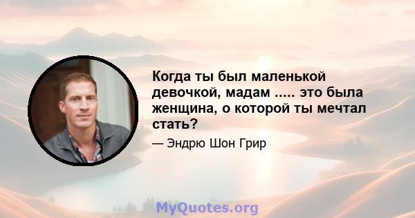 Когда ты был маленькой девочкой, мадам ..... это была женщина, о которой ты мечтал стать?