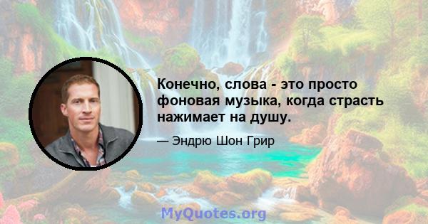 Конечно, слова - это просто фоновая музыка, когда страсть нажимает на душу.