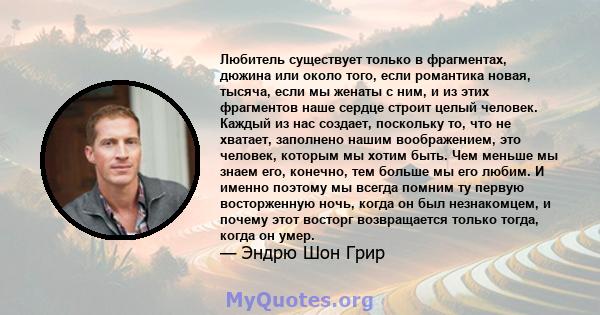 Любитель существует только в фрагментах, дюжина или около того, если романтика новая, тысяча, если мы женаты с ним, и из этих фрагментов наше сердце строит целый человек. Каждый из нас создает, поскольку то, что не