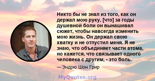 Никто бы не знал из того, как он держал мою руку, [что] за годы душевной боли он вынашивал сюжет, чтобы навсегда изменить мою жизнь. Он держал свою хватку и не отпустил меня. Я не знаю, что объединяет части атома, но