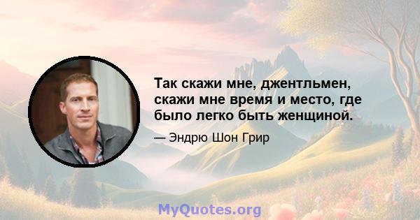 Так скажи мне, джентльмен, скажи мне время и место, где было легко быть женщиной.