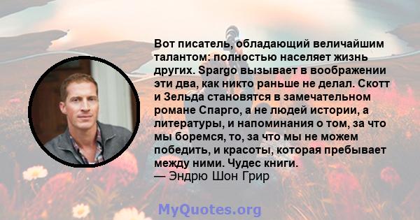 Вот писатель, обладающий величайшим талантом: полностью населяет жизнь других. Spargo вызывает в воображении эти два, как никто раньше не делал. Скотт и Зельда становятся в замечательном романе Спарго, а не людей