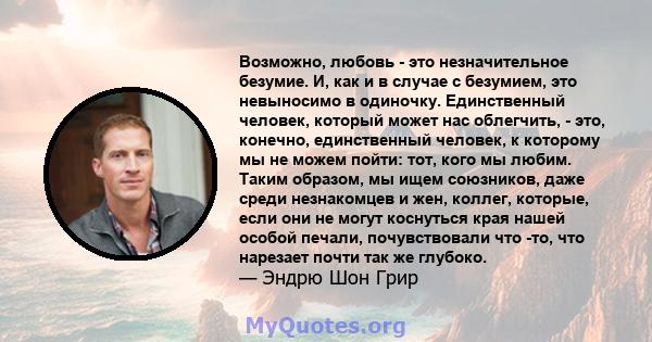 Возможно, любовь - это незначительное безумие. И, как и в случае с безумием, это невыносимо в одиночку. Единственный человек, который может нас облегчить, - это, конечно, единственный человек, к которому мы не можем