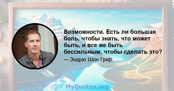 Возможности. Есть ли большая боль, чтобы знать, что может быть, и все же быть бессильным, чтобы сделать это?