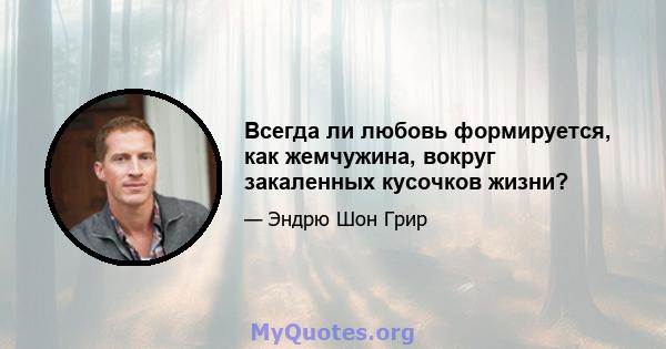 Всегда ли любовь формируется, как жемчужина, вокруг закаленных кусочков жизни?