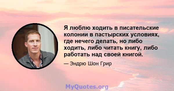 Я люблю ходить в писательские колонии в пастырских условиях, где нечего делать, но либо ходить, либо читать книгу, либо работать над своей книгой.