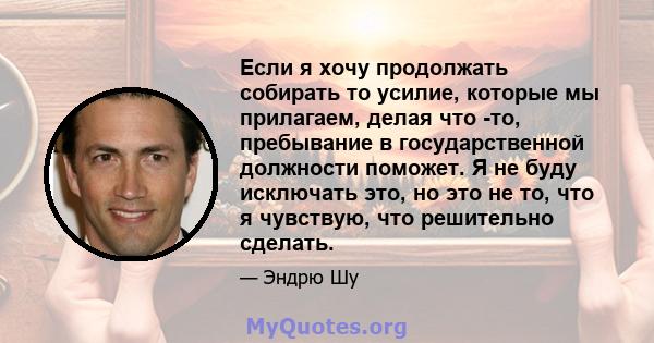 Если я хочу продолжать собирать то усилие, которые мы прилагаем, делая что -то, пребывание в государственной должности поможет. Я не буду исключать это, но это не то, что я чувствую, что решительно сделать.