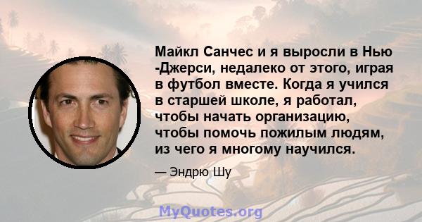 Майкл Санчес и я выросли в Нью -Джерси, недалеко от этого, играя в футбол вместе. Когда я учился в старшей школе, я работал, чтобы начать организацию, чтобы помочь пожилым людям, из чего я многому научился.