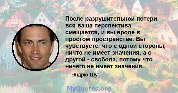 После разрушительной потери вся ваша перспектива смещается, и вы вроде в простом пространстве. Вы чувствуете, что с одной стороны, ничто не имеет значения, а с другой - свобода, потому что ничего не имеет значения.