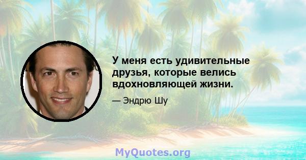 У меня есть удивительные друзья, которые велись вдохновляющей жизни.