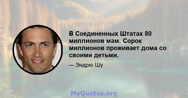 В Соединенных Штатах 80 миллионов мам. Сорок миллионов проживает дома со своими детьми.