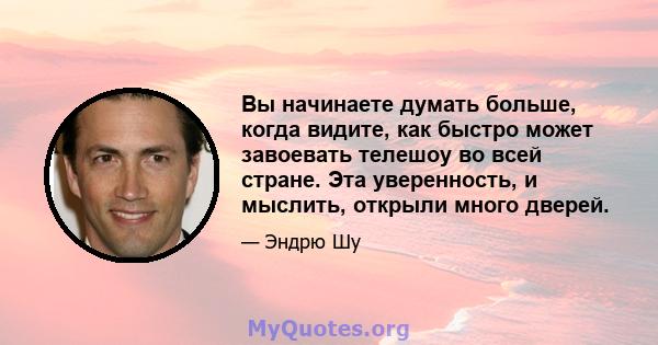 Вы начинаете думать больше, когда видите, как быстро может завоевать телешоу во всей стране. Эта уверенность, и мыслить, открыли много дверей.