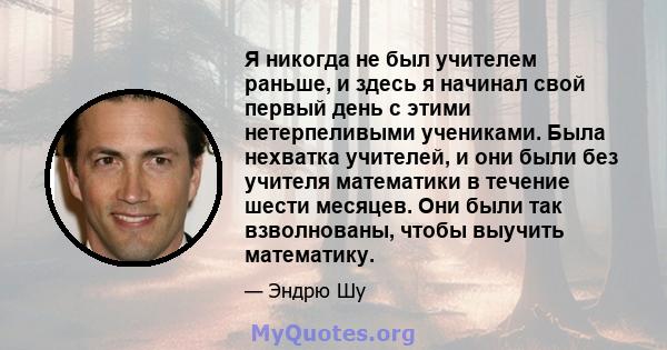 Я никогда не был учителем раньше, и здесь я начинал свой первый день с этими нетерпеливыми учениками. Была нехватка учителей, и они были без учителя математики в течение шести месяцев. Они были так взволнованы, чтобы