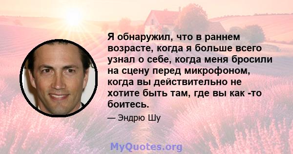 Я обнаружил, что в раннем возрасте, когда я больше всего узнал о себе, когда меня бросили на сцену перед микрофоном, когда вы действительно не хотите быть там, где вы как -то боитесь.