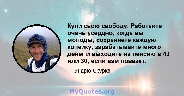 Купи свою свободу. Работайте очень усердно, когда вы молоды, сохраняете каждую копейку, зарабатывайте много денег и выходите на пенсию в 40 или 30, если вам повезет.