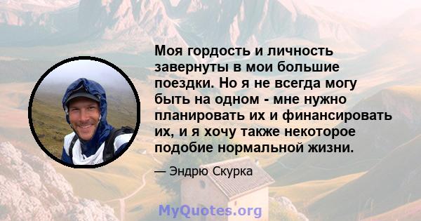 Моя гордость и личность завернуты в мои большие поездки. Но я не всегда могу быть на одном - мне нужно планировать их и финансировать их, и я хочу также некоторое подобие нормальной жизни.