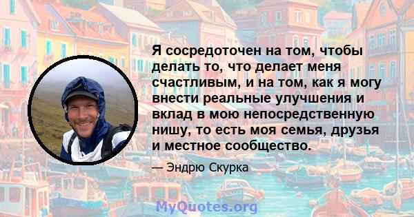 Я сосредоточен на том, чтобы делать то, что делает меня счастливым, и на том, как я могу внести реальные улучшения и вклад в мою непосредственную нишу, то есть моя семья, друзья и местное сообщество.