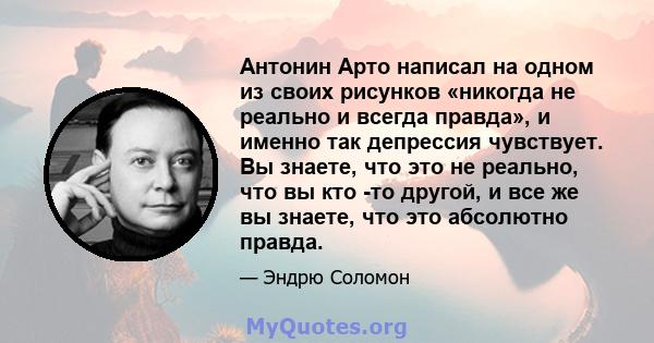 Антонин Арто написал на одном из своих рисунков «никогда не реально и всегда правда», и именно так депрессия чувствует. Вы знаете, что это не реально, что вы кто -то другой, и все же вы знаете, что это абсолютно правда.