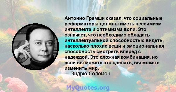 Антонио Грамши сказал, что социальные реформаторы должны иметь пессимизм интеллекта и оптимизма воли. Это означает, что необходимо обладать интеллектуальной способностью видеть, насколько плохие вещи и эмоциональная