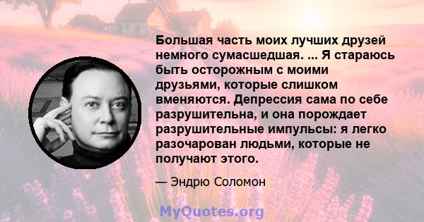 Большая часть моих лучших друзей немного сумасшедшая. ... Я стараюсь быть осторожным с моими друзьями, которые слишком вменяются. Депрессия сама по себе разрушительна, и она порождает разрушительные импульсы: я легко