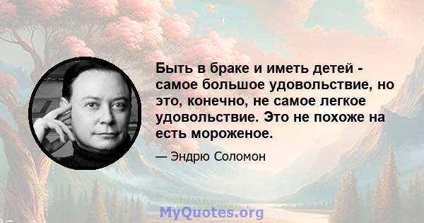 Быть в браке и иметь детей - самое большое удовольствие, но это, конечно, не самое легкое удовольствие. Это не похоже на есть мороженое.