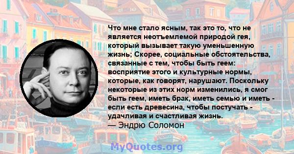 Что мне стало ясным, так это то, что не является неотъемлемой природой гея, который вызывает такую ​​уменьшенную жизнь; Скорее, социальные обстоятельства, связанные с тем, чтобы быть геем: восприятие этого и культурные