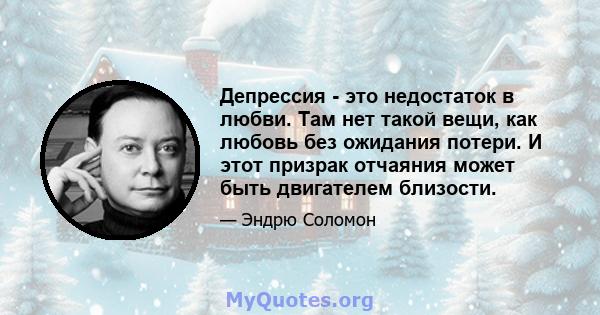 Депрессия - это недостаток в любви. Там нет такой вещи, как любовь без ожидания потери. И этот призрак отчаяния может быть двигателем близости.