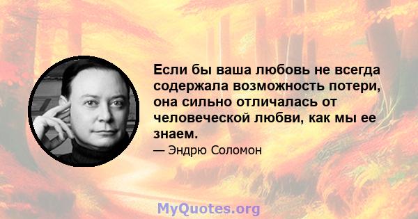 Если бы ваша любовь не всегда содержала возможность потери, она сильно отличалась от человеческой любви, как мы ее знаем.