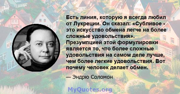 Есть линия, которую я всегда любил от Лукреции. Он сказал: «Субливое - это искусство обмена легче на более сложные удовольствия». Презумпцией этой формулировки является то, что более сложные удовольствия на самом деле