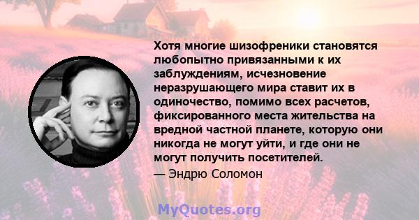 Хотя многие шизофреники становятся любопытно привязанными к их заблуждениям, исчезновение неразрушающего мира ставит их в одиночество, помимо всех расчетов, фиксированного места жительства на вредной частной планете,