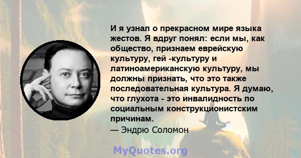 И я узнал о прекрасном мире языка жестов. Я вдруг понял: если мы, как общество, признаем еврейскую культуру, гей -культуру и латиноамериканскую культуру, мы должны признать, что это также последовательная культура. Я