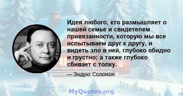 Идея любого, кто размышляет о нашей семье и свидетелем привязанности, которую мы все испытываем друг к другу, и видеть зло в ней, глубоко обидно и грустно; а также глубоко сбивает с толку.