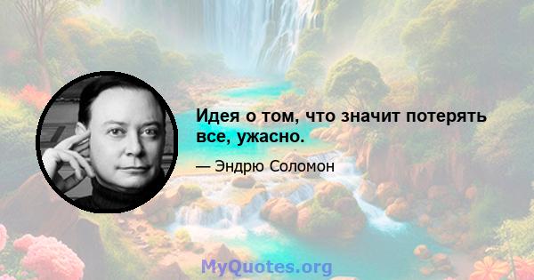 Идея о том, что значит потерять все, ужасно.