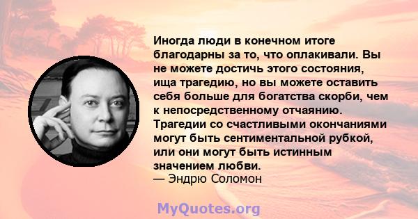 Иногда люди в конечном итоге благодарны за то, что оплакивали. Вы не можете достичь этого состояния, ища трагедию, но вы можете оставить себя больше для богатства скорби, чем к непосредственному отчаянию. Трагедии со