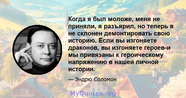 Когда я был моложе, меня не приняли, я разъярил, но теперь я не склонен демонтировать свою историю. Если вы изгоняете драконов, вы изгоняете героев-и мы привязаны к героическому напряжению в нашей личной истории.