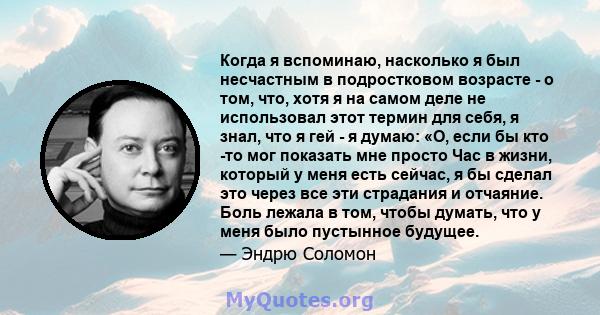 Когда я вспоминаю, насколько я был несчастным в подростковом возрасте - о том, что, хотя я на самом деле не использовал этот термин для себя, я знал, что я гей - я думаю: «О, если бы кто -то мог показать мне просто Час