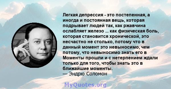 Легкая депрессия - это постепенная, а иногда и постоянная вещь, которая подрывает людей так, как ржавчина ослабляет железо ... как физическая боль, которая становится хронической, это несчастно не столько, потому что в