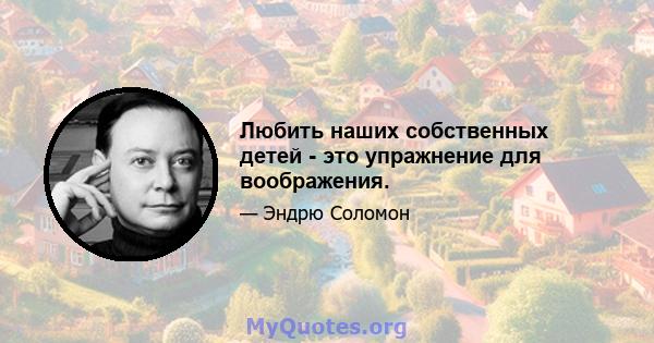 Любить наших собственных детей - это упражнение для воображения.