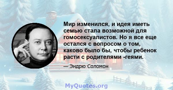 Мир изменился, и идея иметь семью стала возможной для гомосексуалистов. Но я все еще остался с вопросом о том, каково было бы, чтобы ребенок расти с родителями -геями.