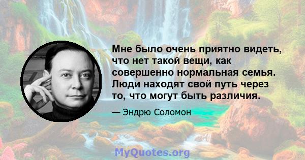 Мне было очень приятно видеть, что нет такой вещи, как совершенно нормальная семья. Люди находят свой путь через то, что могут быть различия.