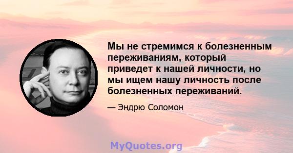 Мы не стремимся к болезненным переживаниям, который приведет к нашей личности, но мы ищем нашу личность после болезненных переживаний.